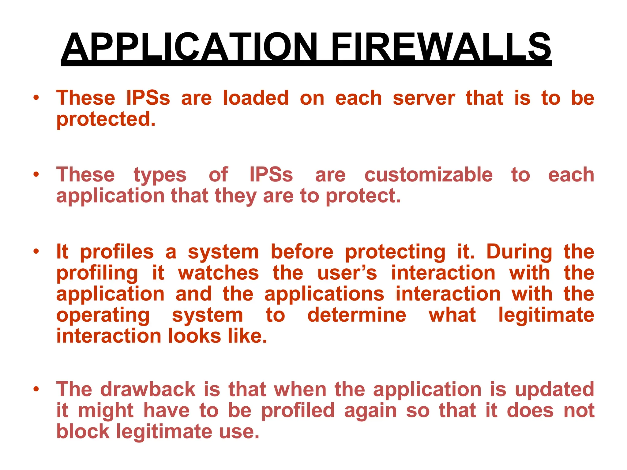 • These IPSs are loaded on each server that is to be
protected.
• These types of IPSs are customizable to each
application that they are to protect.
• It profiles a system before protecting it. During the
profiling it watches the user’s interaction with the
application and the applications interaction with the
operating system to determine what legitimate
interaction looks like.
• The drawback is that when the application is updated
it might have to be profiled again so that it does not
block legitimate use.
APPLICATION FIREWALLS
 