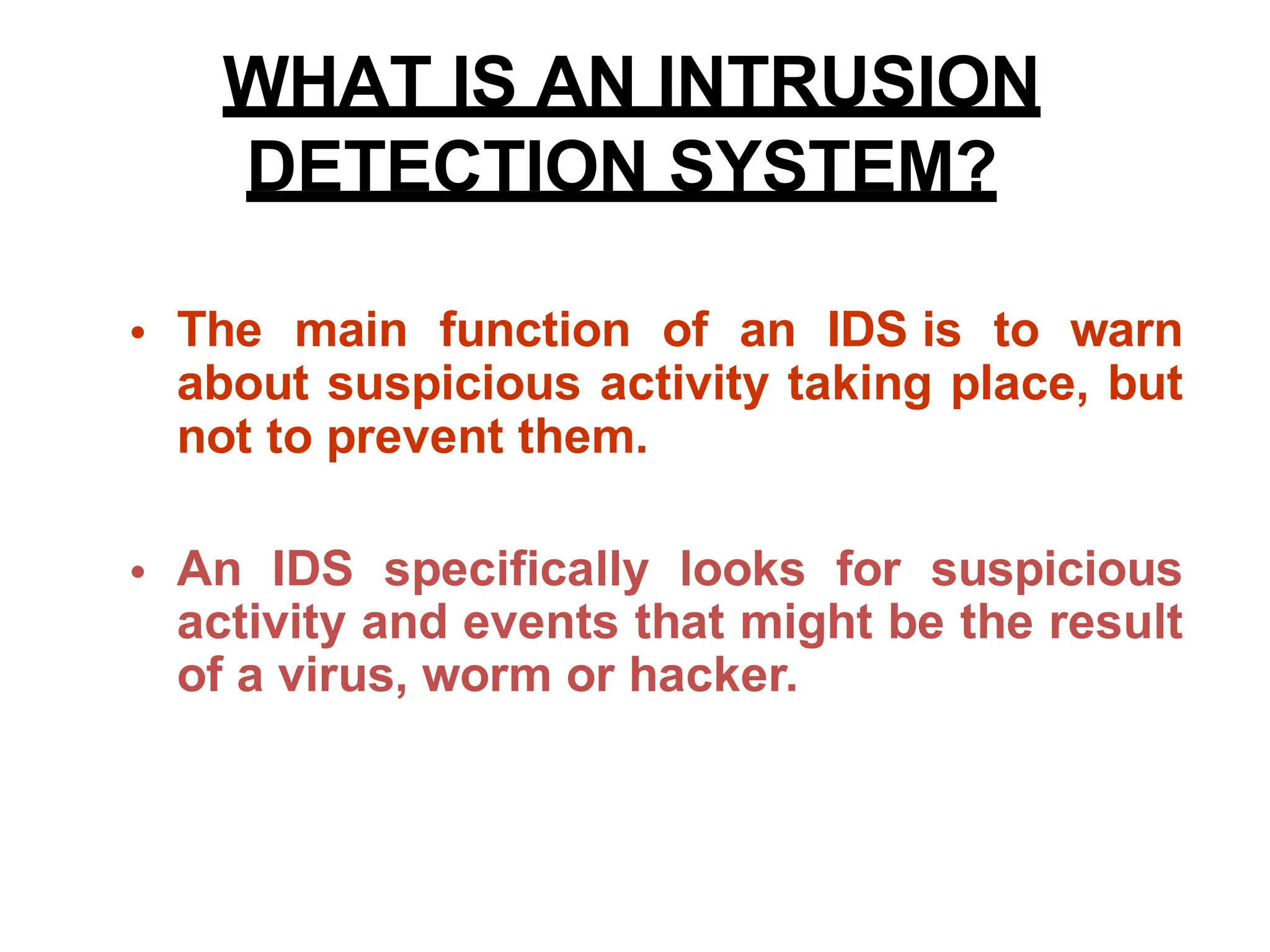 • The main function of an IDS is to warn
about suspicious activity taking place, but
not to prevent them.
• An IDS specifically looks for suspicious
activity and events that might be the result
of a virus, worm or hacker.
WHAT IS AN INTRUSION
DETECTION SYSTEM?
 