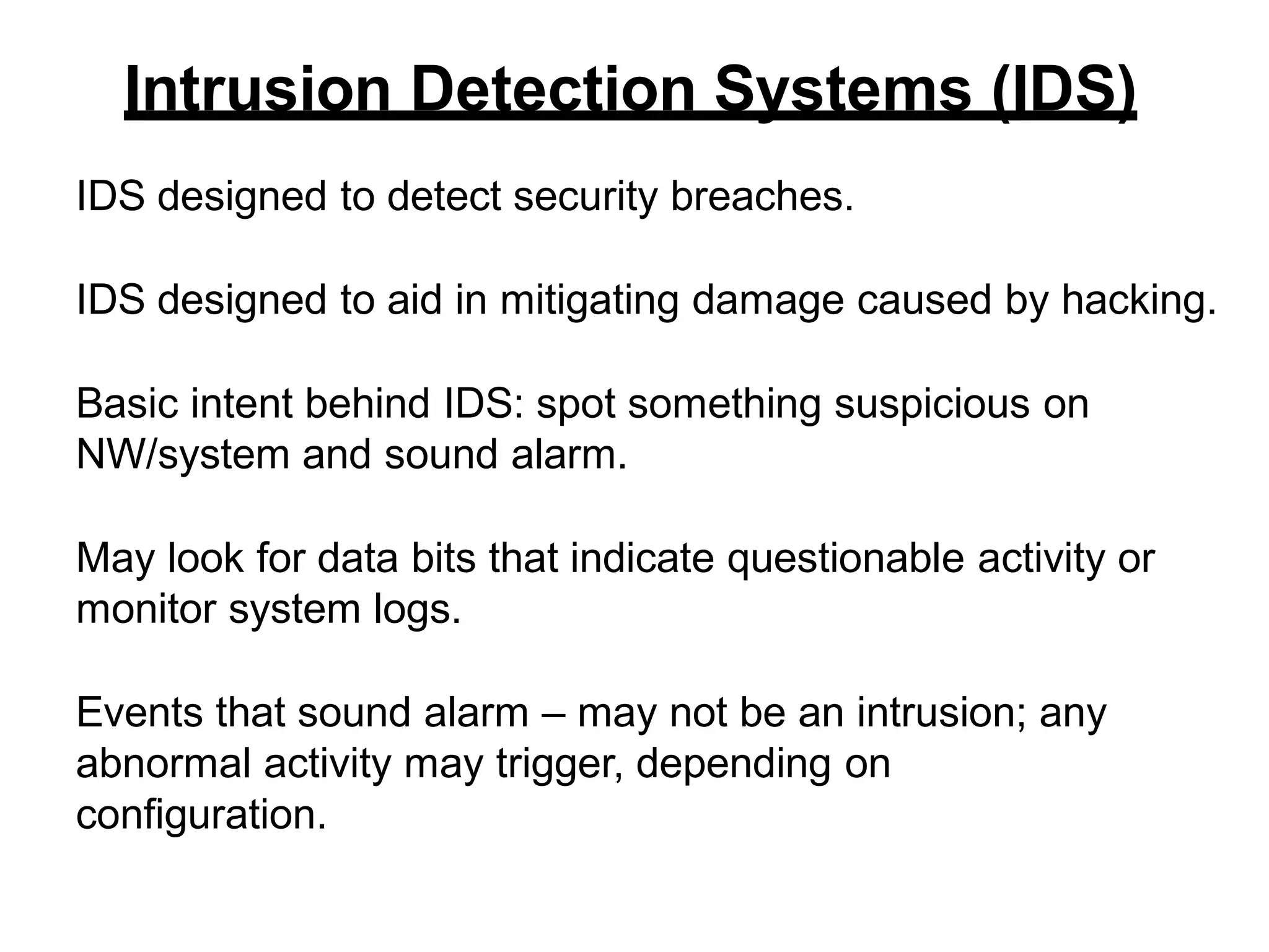 Intrusion Detection Systems (IDS)
IDS designed to detect security breaches.
IDS designed to aid in mitigating damage caused by hacking.
Basic intent behind IDS: spot something suspicious on
NW/system and sound alarm.
May look for data bits that indicate questionable activity or
monitor system logs.
Events that sound alarm – may not be an intrusion; any
abnormal activity may trigger, depending on
configuration.
 