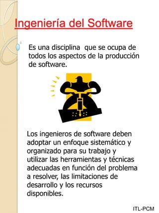 Ingeniería del Software
ITL-PCM
Es una disciplina que se ocupa de
todos los aspectos de la producción
de software.
Los ingenieros de software deben
adoptar un enfoque sistemático y
organizado para su trabajo y
utilizar las herramientas y técnicas
adecuadas en función del problema
a resolver, las limitaciones de
desarrollo y los recursos
disponibles.
 