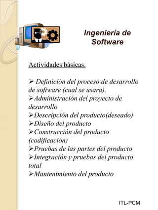 Ingeniería de
Software
ITL-PCM
Actividades básicas.
 Definición del proceso de desarrollo
de software (cual se usara).
Administración del proyecto de
desarrollo
Descripción del producto(deseado)
Diseño del producto
Construcción del producto
(codificación)
Pruebas de las partes del producto
Integración y pruebas del producto
total
Mantenimiento del producto
 