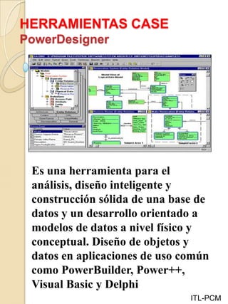 HERRAMIENTAS CASE
PowerDesigner
ITL-PCM
Es una herramienta para el
análisis, diseño inteligente y
construcción sólida de una base de
datos y un desarrollo orientado a
modelos de datos a nivel físico y
conceptual. Diseño de objetos y
datos en aplicaciones de uso común
como PowerBuilder, Power++,
Visual Basic y Delphi
 