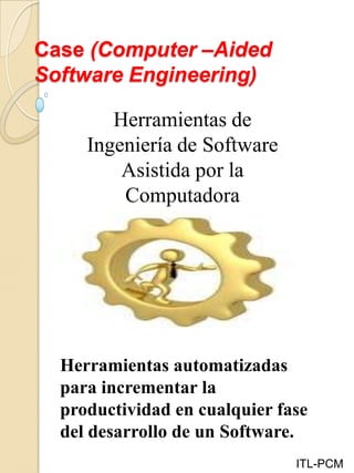 Case (Computer –Aided
Software Engineering)
ITL-PCM
Herramientas de
Ingeniería de Software
Asistida por la
Computadora
Herramientas automatizadas
para incrementar la
productividad en cualquier fase
del desarrollo de un Software.
 