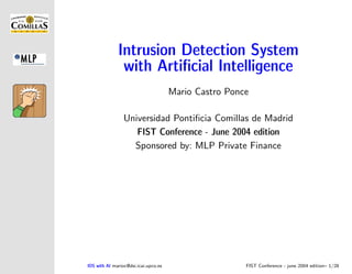 Intrusion Detection System
               with Artiﬁcial Intelligence
                                      Mario Castro Ponce

                 Universidad Pontiﬁcia Comillas de Madrid
                    FIST Conference - June 2004 edition
                   Sponsored by: MLP Private Finance




IDS with AI marioc@dsi.icai.upco.es                    FIST Conference - june 2004 edition– 1/28
 