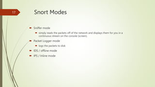 Snort Modes
 Sniffer mode
 simply reads the packets off of the network and displays them for you in a
continuous stream ...