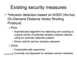 Existing security measures
• 2Intrusion detection based on AODV (Ad hoc
On-Demand Distance Vector Routing
Protocol)
– Pros
• Sophisticated algorithm for detecting and reacting to
a great variety of potential wireless network attacks
using an anomaly detection pattern
• Works well for ad-hoc wireless networks
– Cons
• Computationally expensive
• Currently not deployed on wireless sensor networks
UnCoRe 2007
 