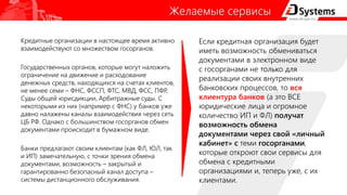 Желаемые сервисы
Кредитные организации в настоящее время активно
взаимодействуют со множеством госорганов.
Государственных органов, которые могут наложить
ограничение на движение и расходование
денежных средств, находящихся на счетах клиентов,
не менее семи – ФНС, ФССП, ФТС, МВД, ФСС, ПФР,
Суды общей юрисдикции, Арбитражные суды. С
некоторыми из них (например с ФНС) у банков уже
давно налажены каналы взаимодействия через сеть
ЦБ РФ. Однако с большинством госорганов обмен
документами происходит в бумажном виде.
Банки предлагают своим клиентам (как ФЛ, ЮЛ, так
и ИП) замечательную, с точки зрения обмена
документами, возможность – закрытый и
гарантированно безопасный канал доступа –
системы дистанционного обслуживания.
Если кредитная организация будет
иметь возможность обмениваться
документами в электронном виде
с госорганами не только для
реализации своих внутренних
банковских процессов, то вся
клиентура банков (а это ВСЕ
юридические лица и огромное
количество ИП и ФЛ) получат
возможность обмена
документами через свой «личный
кабинет» с теми госорганами,
которые откроют свои сервисы для
обмена с кредитными
организациями и, теперь уже, с их
клиентами.
 