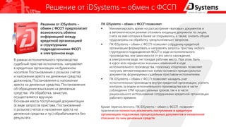 Решение от iDSystems – обмен с ФССП
ПК iDSystems – обмен с ФССП позволяет:
 Минимизировать время на рассмотрение «валовых» документов и
в автоматическом режиме отсеивать входящие документы по лицам,
счета на имя которых в банке не открывались, а также, снизить общие
трудозатраты на обработку «результативных» запросов.
 ПК iDSystems – обмен с ФССП позволяет сотруднику кредитной
организации формировать и направлять запросы приставу любого
структурного подразделения ФССП о ходе исполнительного
производства, вне зависимости от его места нахождения,
в электронном виде, не покидая рабочее место. При этом, быть
в курсе всех юридически значимых изменений в ходе
исполнительного производства, поскольку «подписка» позволяет
получать автоматизированные копии основных процессуальных
документов, формируемых судебным приставом-исполнителем.
 ПК iDSystems – обмен с ФССП позволяет наладить учет
исполнительных производств внутри кредитной организации, усилить
контроль за ходом исполнительного производства как в части
соблюдения СПИ процессуальных сроков, так и в части
рационального использования сотрудниками кредитной организации
рабочего времени.
Кроме перечисленного, ПК iDSystems – обмен с ФССП позволяет
практически полностью исключить поступление в кредитную
организацию подложных процессуальных документов и незаконное
списание по ним денежных средств.
В рамках исполнительного производства
судебный пристав-исполнитель направляет
в кредитные организации на бумажном
носителе Постановления о розыске счетов
и наложении ареста на денежные средства
должников, Постановления о наложении
ареста на денежные средства, Постановления
об обращении взыскания на денежные
средства. Их обработка, зачастую,
осуществляется вручную.
Основная масса поступающей документации
(в виде запросов пристава, Постановлений
о розыске счетов и наложении ареста на
денежные средства и пр.) обрабатывается без
результата .
Решение от iDSystems –
обмен с ФССП предполагает
возможность обмена
информацией между
кредитной организацией
и структурными
подразделениями ФССП
в электронном виде.
 