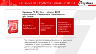 Решение от iDSystems – обмен с ФССП
Это позволит контролировать ход работы по взысканию
просроченной задолженности от подачи искового
заявления в суд до получения и оприходования
денежных средств (или списания «безнадежной»
задолженности).
Картотека
судебных дел
Финансово-
экономическое
подразделение
кредитной
организации
Банк
исполнительных
производств
ФССП
В развитие ПК iDSystems — обмен с ФССП
предполагается объединение в единый модуль
трех блоков:
 