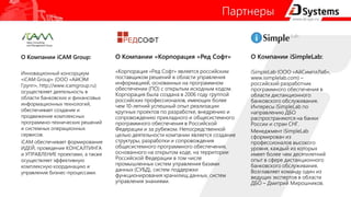 Партнеры
О Компании iCAM Group:
Инновационный консорциум
«iCAM Group» (ООО «АйКЭМ
Групп», http://www.icamgroup.ru)
осуществляет деятельность в
области банковских и финансовых
информационных технологий,
обеспечивает создание и
продвижение комплексных
программно-технических решений
и системных операционных
сервисов.
iCAM обеспечивает формирование
ИДЕЙ, проведение КОНСАЛТИНГА
и УПРАВЛЕНИЕ проектами, а также
осуществляет эффективную
комплексную координацию и
управление бизнес-процессами.
О Компании «Корпорация «Ред Софт»
«Корпорация «Ред Софт» является российским
поставщиком решений в области управления
информацией, основанных на программном
обеспечении (ПО) с открытым исходным кодом.
Корпорация была создана в 2006 году группой
российских профессионалов, имеющих более
чем 10-летний успешный опыт реализации
крупных проектов по разработке, внедрению и
сопровождению прикладного и общесистемного
программного обеспечения в Российской
Федерации и за рубежом. Непосредственной
целью деятельности компании является создание
структуры, разработки и сопровождения
общесистемного программного обеспечения,
основанного на открытом коде, на территории
Российской Федерации в том числе
промышленных систем управления базами
данных (СУБД), систем поддержки
функционирования хранилищ данных, систем
управления знаниями.
О Компании iSimpleLab:
iSimpleLab (ООО «АйСимплЛаб»,
www.isimplelab.com) –
российский разработчик
программного обеспечения в
области дистанционного
банковского обслуживания.
Интересы iSimpleLab по
направлению ДБО
распространяются на банки
России и стран СНГ.
Менеджмент iSimpleLab
сформирован из
профессионалов высокого
уровня, каждый из которых
имеет более чем десятилетний
опыт в сфере дистанционного
банковского обслуживания.
Возглавляет команду один из
ведущих экспертов в области
ДБО – Дмитрий Мирошников.
 