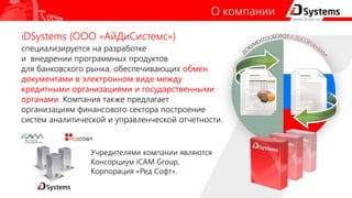 iDSystems (ООО «АйДиСистемс»)
специализируется на разработке
и внедрении программных продуктов
для банковского рынка, обеспечивающих обмен
документами в электронном виде между
кредитными организациями и государственными
органами. Компания также предлагает
организациям финансового сектора построение
систем аналитической и управленческой отчетности.
О компании
Учредителями компании являются
Консорциум iCAM Group,
Корпорация «Ред Софт».
 