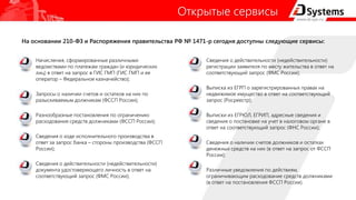 Открытые сервисы
Начисления, сформированные различными
ведомствами по платежам граждан (и юридических
лиц) в ответ на запрос в ГИС ГМП (ГИС ГМП и ее
оператор – Федеральное казначейство);
Запросы о наличии счетов и остатков на них по
разыскиваемым должникам (ФССП России);
Разнообразные постановления по ограничению
расходования средств должниками (ФССП России);
Сведения о ходе исполнительного производства в
ответ за запрос банка – стороны производства (ФССП
России);
Сведения о действительности (недействительности)
документа удостоверяющего личность в ответ на
соответствующий запрос (ФМС России);
Сведения о действительности (недействительности)
регистрации заявителя по месту жительства в ответ на
соответствующий запрос (ФМС России);
Выписка из ЕГРП о зарегистрированных правах на
недвижимое имущество в ответ на соответствующий
запрос (Росреестр);
Выписки из ЕГРЮЛ, ЕГРИП, адресные сведения и
сведения о постановке на учет в налоговом органе в
ответ на соответствующий запрос (ФНС России);
Сведения о наличии счетов должников и остатках
денежных средств на них (в ответ на запрос от ФССП
России);
Различные уведомления по действиям,
ограничивающим расходование средств должниками
(в ответ на постановления ФССП России).
На основании 210-ФЗ и Распоряжения правительства РФ № 1471-р сегодня доступны следующие сервисы:
 