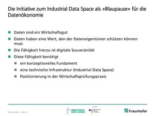 © Fraunhofer ·· Seite 18
Die Initiative zum Industrial Data Space als »Blaupause« für die
Datenökonomie
 Daten sind ein Wirtschaftsgut
 Daten haben eine Wert, den der Dateneigentümer schützen können
muss
 Die Fähigkeit hierzu ist digitale Souveränität
 Diese Fähigkeit benötigt
 ein konzeptionelles Fundament
 eine technische Infrastruktur (Industrial Data Space)
 Positionierung in der Wirtschaftsprüfungspraxis
 