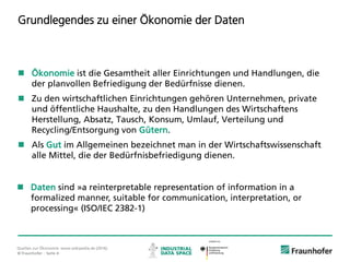 © Fraunhofer ·· Seite 4
Grundlegendes zu einer Ökonomie der Daten
 Ökonomie ist die Gesamtheit aller Einrichtungen und Handlungen, die
der planvollen Befriedigung der Bedürfnisse dienen.
 Zu den wirtschaftlichen Einrichtungen gehören Unternehmen, private
und öffentliche Haushalte, zu den Handlungen des Wirtschaftens
Herstellung, Absatz, Tausch, Konsum, Umlauf, Verteilung und
Recycling/Entsorgung von Gütern.
 Als Gut im Allgemeinen bezeichnet man in der Wirtschaftswissenschaft
alle Mittel, die der Bedürfnisbefriedigung dienen.
Quellen zur Ökonomie: www.wikipedia.de (2016).
 Daten sind »a reinterpretable representation of information in a
formalized manner, suitable for communication, interpretation, or
processing« (ISO/IEC 2382-1)
 