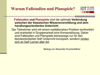Warum Fallstudien und Planspiele? Fallstudien  und  Planspiele  sind die optimale  Verbindung zwischen der klassischen Wissensvermittlung und dem handlungsorientierten Unterricht . Der Teilnehmer wird mit einem realitätsnahen Problem konfrontiert und erarbeitet in Gruppenarbeit eine Konsenslösung. Daher sind Fallstudien und Planspiele keineswegs nur für den berufsorientierten DaF-Unterricht konzipiert, sondern  richten sich an DaF-Lerner aller Art . Beitrag von Alexander Kruckenfellner 