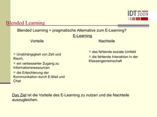 Blended Learning Blended Learning = pragmatische Alternative zum E-Learning? E-Learning Vorteile  Nachteile Unabhängigkeit von Zeit und Raum, ein verbesserter Zugang zu Informationsressourcen die Erleichterung der Kommunikation durch E-Mail und Chat das fehlende soziale Umfeld  die fehlende Interaktion in der  Klassengemeinschaft Das Ziel  ist die Vorteile des E-Learning zu nutzen und die Nachteile auszugleichen. 