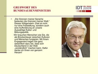 GRUßWORT DES  BUNDESAUßENMINISTERS „ Die Grenzen meiner Sprache bedeuten die Grenzen meiner Welt.“ Dieses Wittgenstein- Zitat ist nicht nur eine Feststellung, sondern auch eine Aufforderung an unsere Auswärtige Kultur- und  Bildungspolitik. Wir brauchen Menschen wie Sie, die als Brückenbauer zwischen Kulturen und Menschen fungieren. Mit Ihrem Engagement tragen Sie ganz wesentlich dazu bei, dass sich Deutschland in der Welt „verständlich“ machen kann. Dafür danke ich Ihnen von ganzem Herzen! 