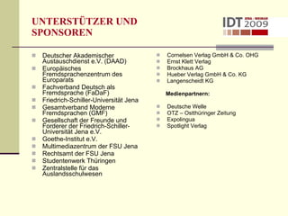UNTERSTÜTZER UND   SPONSOREN Deutscher Akademischer Austauschdienst e.V. (DAAD) Europäisches Fremdsprachenzentrum des Europarats Fachverband Deutsch als Fremdsprache (FaDaF) Friedrich-Schiller-Universität Jena Gesamtverband Moderne Fremdsprachen (GMF) Gesellschaft der Freunde und Forderer der Friedrich-Schiller-Universität Jena e.V. Goethe-Institut e.V. Multimediazentrum der FSU Jena Rechtsamt der FSU Jena Studentenwerk Thüringen Zentralstelle für das Auslandsschulwesen Cornelsen Verlag GmbH & Co. OHG Ernst Klett Verlag  Brockhaus AG Hueber Verlag GmbH & Co. KG  Langenscheidt KG Medienpartnern: Deutsche Welle  OTZ – Ostthüringer Zeitung Expolingua  Spotlight Verlag 