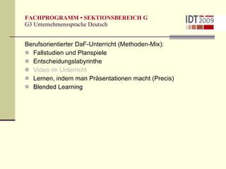 FACHPROGRAMM • SEKTIONSBEREICH G G3 Unternehmenssprache Deutsch Berufsorientierter DaF-Unterricht (Methoden-Mix): Fallstudien und Planspiele Entscheidungslabyrinthe Video im Unterricht Lernen, indem man Präsentationen macht (Precis) Blended Learning 