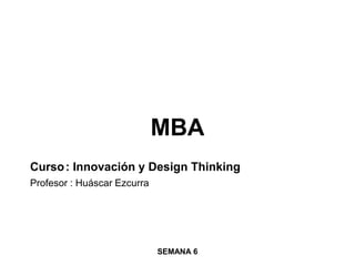 MBA
Curso: Innovación y Design Thinking
Profesor : Huáscar Ezcurra
SEMANA 6
 