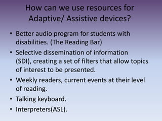 How can we use resources for Adaptive/ Assistive devices?  Better audio program for students with disabilities. (The Reading Bar)Selective dissemination of information (SDI), creating a set of filters that allow topics of interest to be presented. Weekly readers, current events at their level of reading. Talking keyboard.Interpreters(ASL).