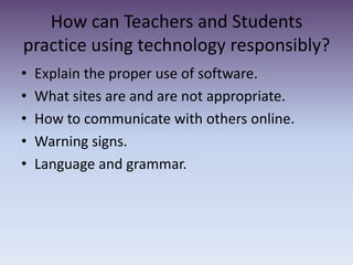 How can Teachers and Students practice using technology responsibly? Explain the proper use of software.What sites are and are not appropriate. How to communicate with others online. Warning signs. Language and grammar. 