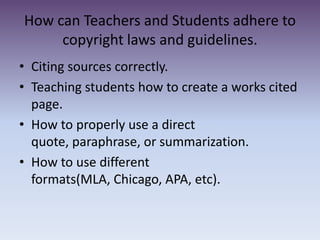 How can Teachers and Students adhere to copyright laws and guidelines.  Citing sources correctly.  Teaching students how to create a works cited page.How to properly use a direct quote, paraphrase, or summarization. How to use different formats(MLA, Chicago, APA, etc). 