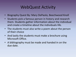 WebQuest Activity Biography Quest By: Mary DePaolo, Beechwood KnollStudents pick a famous person in history and research them. Students gather information about the individual and create a timeline about the individuals life. The students must also write a poem about the person of their choiceAnd lastly the students must make a brochure using Microsoft Office.A bibliography must be made and handed in on the due date.  
