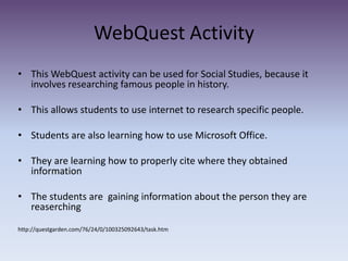 WebQuest Activity This WebQuest activity can be used for Social Studies, because it involves researching famous people in history. This allows students to use internet to research specific people.Students are also learning how to use Microsoft Office.They are learning how to properly cite where they obtained informationThe students are  gaining information about the person they are reaserchinghttp://questgarden.com/76/24/0/100325092643/task.htm