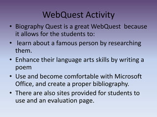 WebQuest Activity Biography Quest is a great WebQuest  because it allows for the students to: learn about a famous person by researching them.Enhance their language arts skills by writing a poemUse and become comfortable with Microsoft Office, and create a proper bibliography. There are also sites provided for students to use and an evaluation page. 