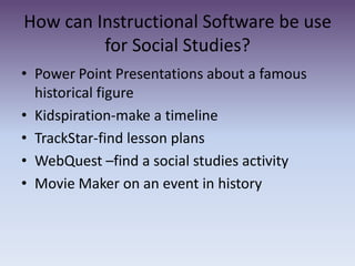 How can Instructional Software be use for Social Studies?Power Point Presentations about a famous historical figureKidspiration-make a timeline TrackStar-find lesson plans WebQuest –find a social studies activityMovie Maker on an event in history