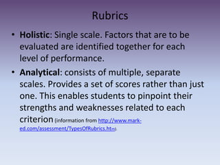 Rubrics Holistic: Single scale. Factors that are to be evaluated are identified together for each level of performance.Analytical: consists of multiple, separate scales. Provides a set of scores rather than just one. This enables students to pinpoint their strengths and weaknesses related to each criterion (information from http://www.mark-ed.com/assessment/TypesOfRubrics.htm).