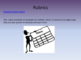 Rubrics Biography Quest RubricThis  rubric would be an example of a Holistic rubric. It consists of a single scale, they are also quicker to develop and learn from. 
