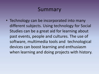 SummaryTechnology can be incorporated into many different subjects. Using technology for Social Studies can be a great aid for learning about past events, people and cultures. The use of software, multimedia tools and  technological devices can boost learning and enthusiasm when learning and doing projects with history. 