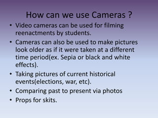 How can we use Cameras ?Video cameras can be used for filming reenactments by students.  Cameras can also be used to make pictures look older as if it were taken at a different time period(ex. Sepia or black and white effects). Taking pictures of current historical events(elections, war, etc).Comparing past to present via photosProps for skits. 