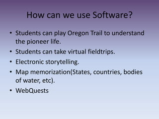 How can we use Software?Students can play Oregon Trail to understand the pioneer life. Students can take virtual fieldtrips. Electronic storytelling.Map memorization(States, countries, bodies of water, etc).WebQuests