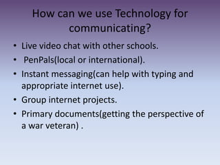 How can we use Technology for communicating?Live video chat with other schools.PenPals(local or international).Instant messaging(can help with typing and appropriate internet use).Group internet projects.Primary documents(getting the perspective of a war veteran) . 