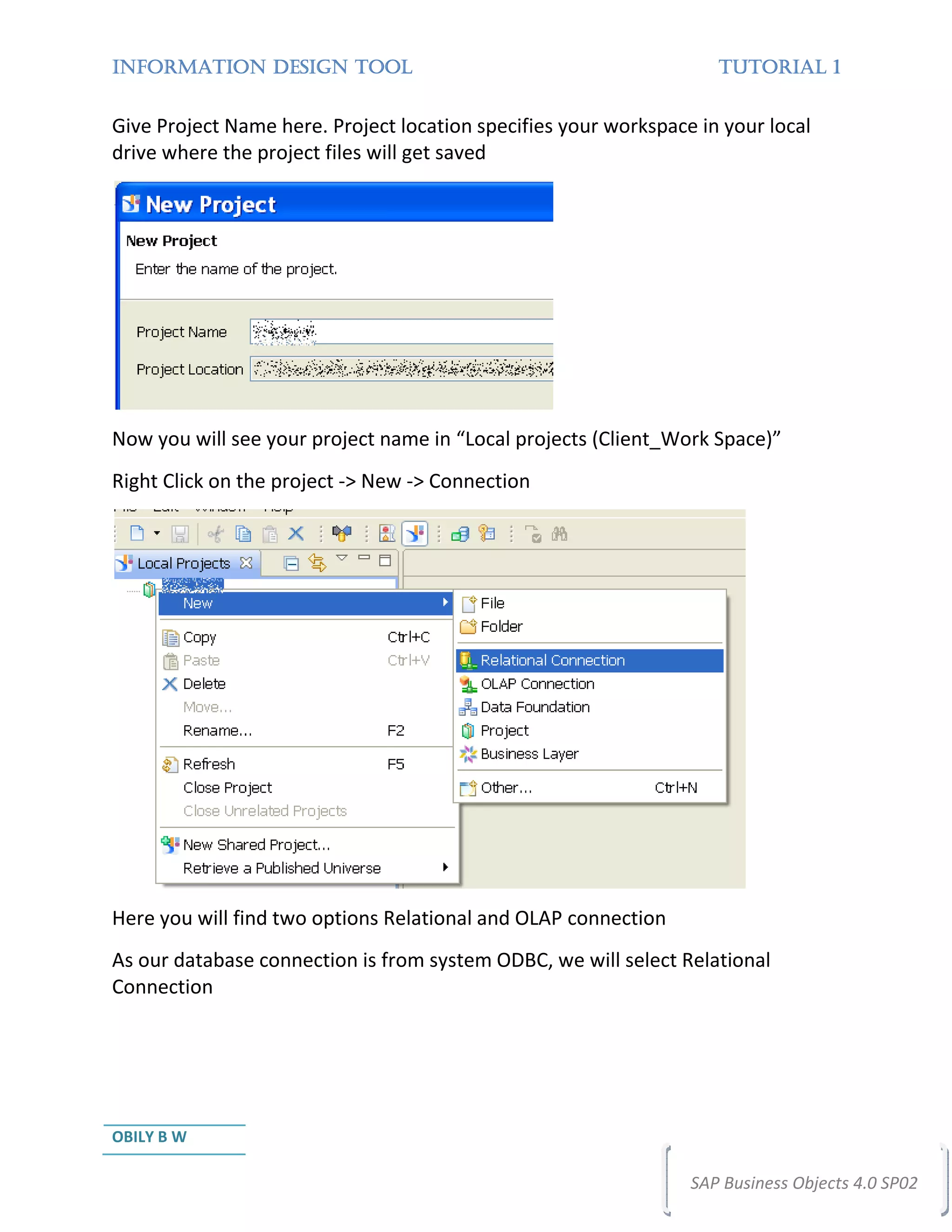 INFORMATION DESIGN TOOL                                             TUTORIAL 1


Give Project Name here. Project location specifies your workspace in your local
drive where the project files will get saved




Now you will see your project name in “Local projects (Client_Work Space)”
Right Click on the project -> New -> Connection




Here you will find two options Relational and OLAP connection
As our database connection is from system ODBC, we will select Relational
Connection




OBILY B W

                                                                 SAP Business Objects 4.0 SP02
 