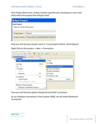 INFORMATION DESIGN TOOL                                             TUTORIAL 1


Give Project Name here. Project location specifies your workspace in your local
drive where the project files will get saved




Now you will see your project name in “Local projects (Client_Work Space)”
Right Click on the project -> New -> Connection




Here you will find two options Relational and OLAP connection
As our database connection is from system ODBC, we will select Relational
Connection




OBILY B W

                                                                 SAP Business Objects 4.0 SP02
 