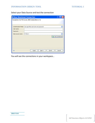 INFORMATION DESIGN TOOL                              TUTORIAL 1


Select your Data Source and test the connection




You will see the connections in your workspace…




OBILY B W

                                                  SAP Business Objects 4.0 SP02
 