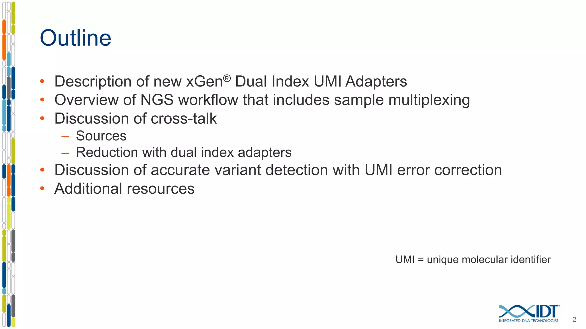 Outline
• Description of new xGen® Dual Index UMI Adapters
• Overview of NGS workflow that includes sample multiplexing
• Discussion of cross-talk
– Sources
– Reduction with dual index adapters
• Discussion of accurate variant detection with UMI error correction
• Additional resources
UMI = unique molecular identifier
2
 