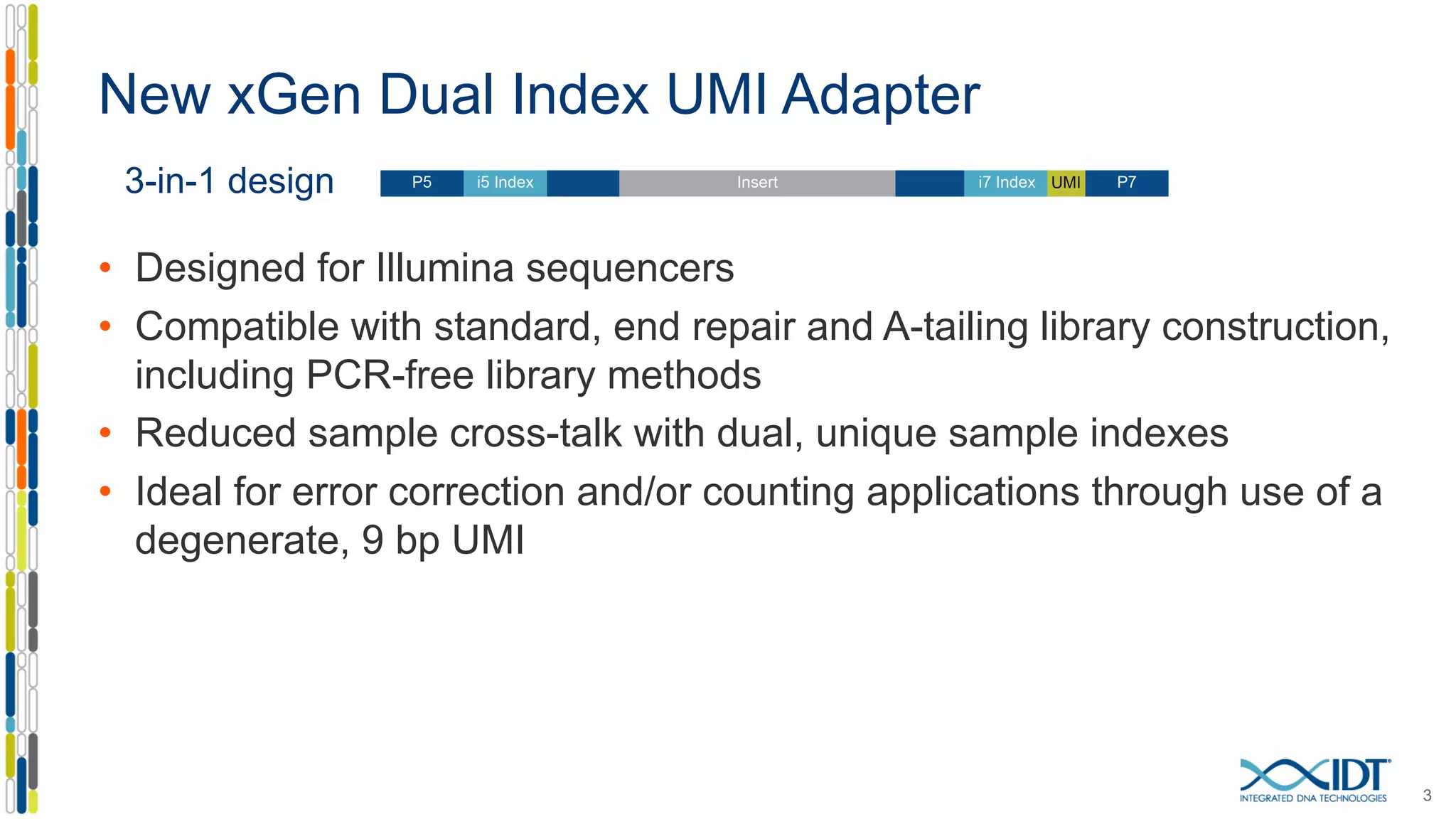 New xGen Dual Index UMI Adapter
3
3-in-1 design
• Designed for Illumina sequencers
• Compatible with standard, end repair and A-tailing library construction,
including PCR-free library methods
• Reduced sample cross-talk with dual, unique sample indexes
• Ideal for error correction and/or counting applications through use of a
degenerate, 9 bp UMI
 