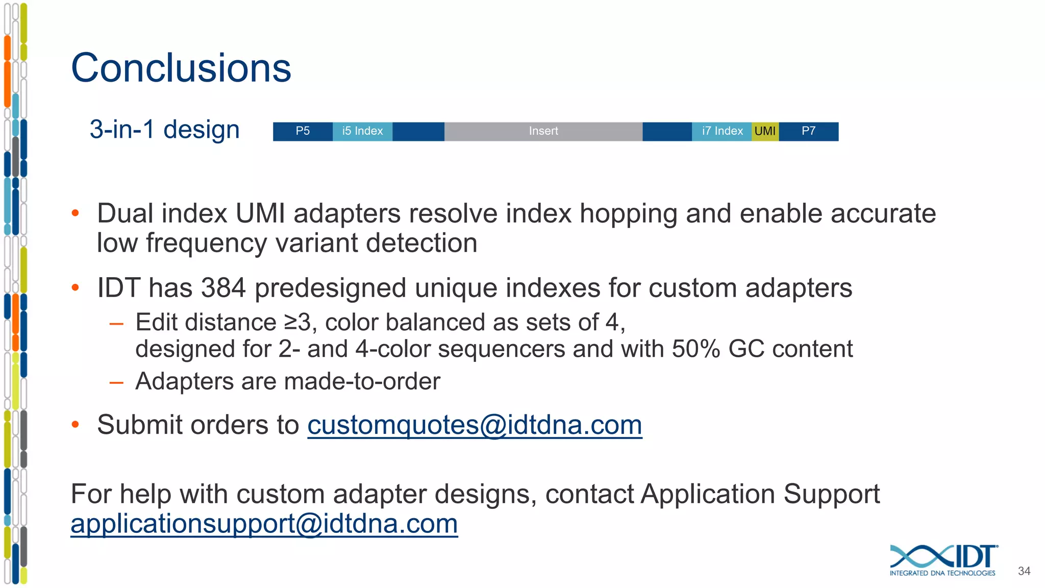 Conclusions
34
3-in-1 design
• Dual index UMI adapters resolve index hopping and enable accurate
low frequency variant detection
• IDT has 384 predesigned unique indexes for custom adapters
– Edit distance ≥3, color balanced as sets of 4,
designed for 2- and 4-color sequencers and with 50% GC content
– Adapters are made-to-order
• Submit orders to customquotes@idtdna.com
For help with custom adapter designs, contact Application Support
applicationsupport@idtdna.com
 