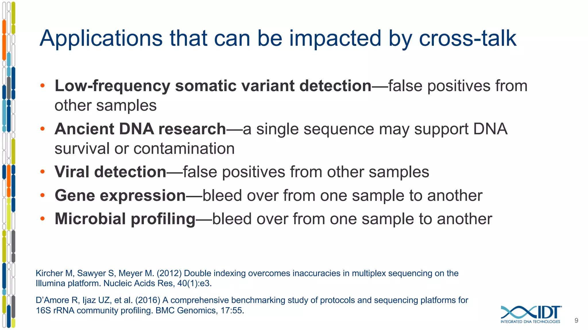 Applications that can be impacted by cross-talk
• Low-frequency somatic variant detection—false positives from
other samples
• Ancient DNA research—a single sequence may support DNA
survival or contamination
• Viral detection—false positives from other samples
• Gene expression—bleed over from one sample to another
• Microbial profiling—bleed over from one sample to another
9
Kircher M, Sawyer S, Meyer M. (2012) Double indexing overcomes inaccuracies in multiplex sequencing on the
Illumina platform. Nucleic Acids Res, 40(1):e3.
D’Amore R, Ijaz UZ, et al. (2016) A comprehensive benchmarking study of protocols and sequencing platforms for
16S rRNA community profiling. BMC Genomics, 17:55.
 