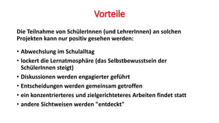 Vorteile
Die Teilnahme von SchülerInnen (und LehrerInnen) an solchen
Projekten kann nur positiv gesehen werden:
• Abwechslung im Schulalltag
• lockert die Lernatmosphäre (das Selbstbewusstsein der
SchülerInnen steigt)
• Diskussionen werden engagierter geführt
• Entscheidungen werden gemeinsam getroffen
• ein konzentrierteres und zielgerichteteres Arbeiten findet statt
• andere Sichtweisen werden "entdeckt"
 