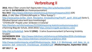 Verbreitung II
2016, März/ Über unsere DaF-Digistunden (http://bit.ly/dafwebkon2016)
auf der 5. DaFWEBKON (als Posterpräsentation)
Nov 2015: http://www.slideshare.net/johanna.gr/moneyshowpatras2015 (GR)
2016, 27.04/ Über ÜTEHKUUNProjekt in "Põlva Teataja"/ -
http://www.polva.ee/bw_client_files/polva_linn/public/img/File/PT_aprill_2016.pdf (Seite 5,
Põlvakad õpivad saksa keelt koos kreeklastega)
"ÜTEHKUUN"-Projekt unter 10 Besten in Estland/
http://koolielu.ee/info/readnews/512334/etwinning-kodulinnastlaulumangudeni
eTwinning-Blog der Schule, 2010-2016/ https://etwinningpkk.wordpress.com/
http://bit.ly/Visibility6 Seite 92 (ENG) - 3 Jahre Zusammenarbeit! (eTwinning Visibitity
Gruppe)
DAFWEBKON 2016 http://www.slideshare.net/johanna.gr/dafwebkon2016-chardaloupa
GETVICO 2016 , http://www.slideshare.net/johanna.gr/getvico-2016
http://www.medienimpulse.at/pdf/Medienimpulse_Web_2_0_Werkzeuge_und_Apps_im_re
gulaeren_DaF_Unterricht_Chardaloupa_20160829.pdf (Medienimpulse, September 2016)
IDT 2017 
 
