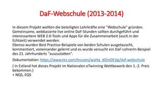 DaF-Webschule (2013-2014)
In diesem Projekt wollten die beteiligten Lehrkräfte eine "Webschule" gründen.
Gemeinsame, webbasierte live online DaF-Stunden sollten durchgeführt und
interessantere WEB 2.0-Tools und Apps für die Zusammenarbeit (auch in der
Echtzeit) verwendet werden.
Ebenso wurden Best Practice-Beispiele von beiden Schulen ausgetauscht,
kommentiert, voneinander gelernt und es wurde versucht ein DaF-LehrerIn-Beispiel
des 21. Jahrhunderts "auszustatten".
Dokumentation: https://www.tes.com/lessons/waHq_dOnJDFjJg/daf-webschule
( In Estland hat dieses Projekt im Nationalen eTwinning Wettbewerb den 1.-2. Preis
bekommen.)
+ NQS, EQS
 
