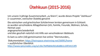 Ütehkuun (2015-2016)
Um unsere 3-jährige Zusammenarbeit „zu feiern“, wurde dieses Projekt "ütehkuun"
(= zusammen, estnischer Dialekt) genannt
Die estnischen und griechischen SchülerInnen lernten gemeinsam in Echtzeit:
es wurden verschiedene Alltagsthemen (Ich, Familie, Freunde, Wohnen, Schule,
Heimat usw)
angesprochen/wiederholt
und dies geschah natürlich mit Hilfe von verschiedenen Webtools
Es kam zu zehn (10) gemeinsamen live online "Sternstunden„
Dokumentation: https://twinspace.etwinning.net/16091/home
+ ausführlicher Überblick:
http://www.spicynodes.org/a/c36c7b9fb84efd1d6d8b1c20f34153f9
 