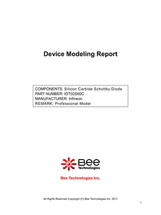 Device Modeling Report




COMPONENTS: Silicon Carbide Schottky Diode
PART NUMBER: IDT02S60C
MANUFACTURER: Infineon
REMARK: Professional Model




                 Bee Technologies Inc.




    All Rights Reserved Copyright (C) Bee Technologies Inc. 2011
                                                                   1
 
