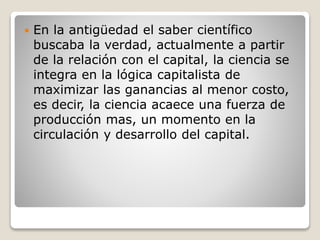  En la antigüedad el saber científico
buscaba la verdad, actualmente a partir
de la relación con el capital, la ciencia se
integra en la lógica capitalista de
maximizar las ganancias al menor costo,
es decir, la ciencia acaece una fuerza de
producción mas, un momento en la
circulación y desarrollo del capital.
 